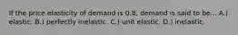 If the price elasticity of demand is 0.8, demand is said to be... A.) elastic. B.) perfectly inelastic. C.) unit elastic. D.) inelastic.