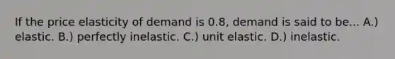 If the price elasticity of demand is 0.8, demand is said to be... A.) elastic. B.) perfectly inelastic. C.) unit elastic. D.) inelastic.