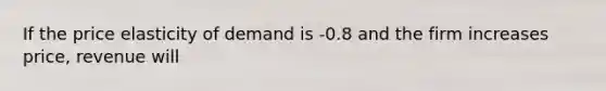 ​If the price elasticity of demand is -0.8 and the firm increases price, revenue will