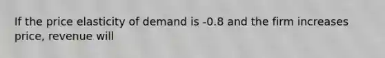 If the price elasticity of demand is -0.8 and the firm increases price, revenue will