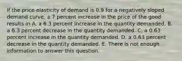 If the price elasticity of demand is 0.9 for a negatively sloped demand​ curve, a 7 percent increase in the price of the good results in A. a 6.3 percent increase in the quantity demanded. B. a 6.3 percent decrease in the quantity demanded. C. a 0.63 percent increase in the quantity demanded. D. a 0.63 percent decrease in the quantity demanded. E. There is not enough information to answer this question.