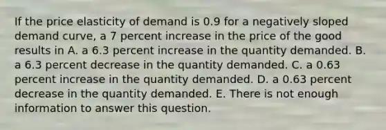 If the price elasticity of demand is 0.9 for a negatively sloped demand​ curve, a 7 percent increase in the price of the good results in A. a 6.3 percent increase in the quantity demanded. B. a 6.3 percent decrease in the quantity demanded. C. a 0.63 percent increase in the quantity demanded. D. a 0.63 percent decrease in the quantity demanded. E. There is not enough information to answer this question.