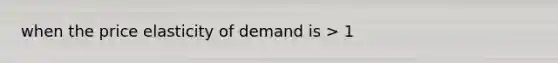 when the price elasticity of demand is > 1