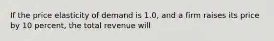 If the price elasticity of demand is 1.0, and a firm raises its price by 10 percent, the total revenue will