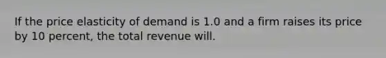 If the price elasticity of demand is 1.0 and a firm raises its price by 10 percent, the total revenue will.