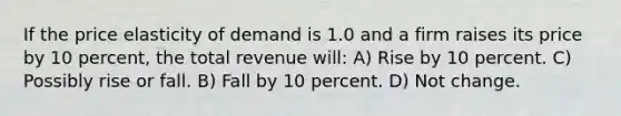 If the price elasticity of demand is 1.0 and a firm raises its price by 10 percent, the total revenue will: A) Rise by 10 percent. C) Possibly rise or fall. B) Fall by 10 percent. D) Not change.