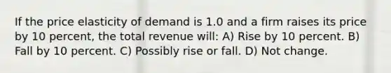 If the price elasticity of demand is 1.0 and a firm raises its price by 10 percent, the total revenue will: A) Rise by 10 percent. B) Fall by 10 percent. C) Possibly rise or fall. D) Not change.