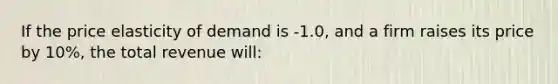 If the price elasticity of demand is -1.0, and a firm raises its price by 10%, the total revenue will: