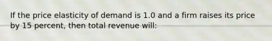 If the price elasticity of demand is 1.0 and a firm raises its price by 15 percent, then total revenue will: