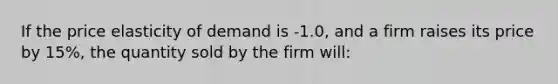 If the price elasticity of demand is -1.0, and a firm raises its price by 15%, the quantity sold by the firm will: