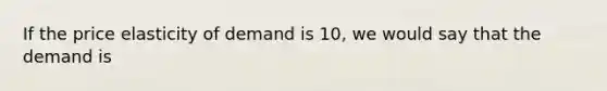 If the price elasticity of demand is 10, we would say that the demand is