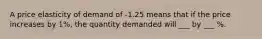 A price elasticity of demand of -1.25 means that if the price increases by 1%, the quantity demanded will ___ by ___ %.