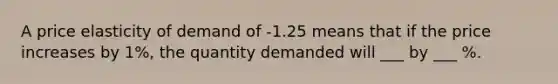 A price elasticity of demand of -1.25 means that if the price increases by 1%, the quantity demanded will ___ by ___ %.