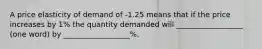 A price elasticity of demand of -1.25 means that if the price increases by 1% the quantity demanded will __________________ (one word) by __________________%.