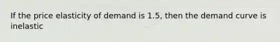 If the price elasticity of demand is 1.5, then the demand curve is inelastic