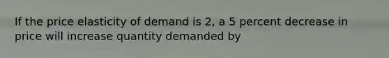 If the price elasticity of demand is 2, a 5 percent decrease in price will increase quantity demanded by