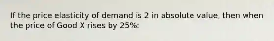 If the price elasticity of demand is 2 in absolute value, then when the price of Good X rises by 25%: