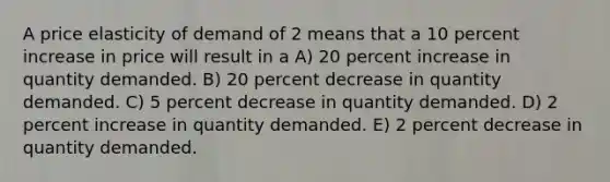 A price elasticity of demand of 2 means that a 10 percent increase in price will result in a A) 20 percent increase in quantity demanded. B) 20 percent decrease in quantity demanded. C) 5 percent decrease in quantity demanded. D) 2 percent increase in quantity demanded. E) 2 percent decrease in quantity demanded.