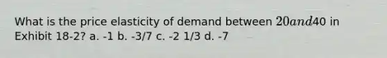 What is the price elasticity of demand between 20 and40 in Exhibit 18-2? a. -1 b. -3/7 c. -2 1/3 d. -7