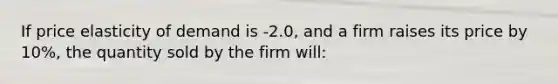 If price elasticity of demand is -2.0, and a firm raises its price by 10%, the quantity sold by the firm will: