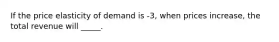 If the price elasticity of demand is -3, when prices increase, the total revenue will _____.