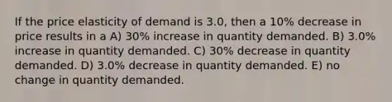 If the price elasticity of demand is 3.0, then a 10% decrease in price results in a A) 30% increase in quantity demanded. B) 3.0% increase in quantity demanded. C) 30% decrease in quantity demanded. D) 3.0% decrease in quantity demanded. E) no change in quantity demanded.