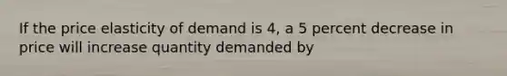 If the price elasticity of demand is 4, a 5 percent decrease in price will increase quantity demanded by