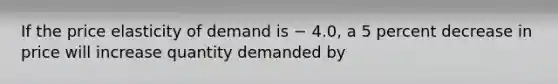 If the price elasticity of demand is − 4.0, a 5 percent decrease in price will increase quantity demanded by