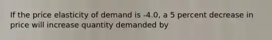 If the price elasticity of demand is -4.0, a 5 percent decrease in price will increase quantity demanded by