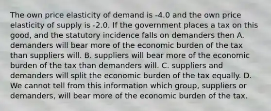 The own price elasticity of demand is -4.0 and the own price elasticity of supply is -2.0. If the government places a tax on this good, and the statutory incidence falls on demanders then A. demanders will bear more of the economic burden of the tax than suppliers will. B. suppliers will bear more of the economic burden of the tax than demanders will. C. suppliers and demanders will split the economic burden of the tax equally. D. We cannot tell from this information which group, suppliers or demanders, will bear more of the economic burden of the tax.