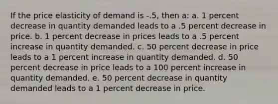 If the price elasticity of demand is -.5, then a: a. 1 percent decrease in quantity demanded leads to a .5 percent decrease in price. b. 1 percent decrease in prices leads to a .5 percent increase in quantity demanded. c. 50 percent decrease in price leads to a 1 percent increase in quantity demanded. d. 50 percent decrease in price leads to a 100 percent increase in quantity demanded. e. 50 percent decrease in quantity demanded leads to a 1 percent decrease in price.