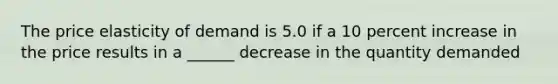 The price elasticity of demand is 5.0 if a 10 percent increase in the price results in a ______ decrease in the quantity demanded