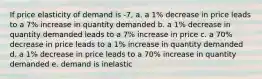 If price elasticity of demand is -7, a. a 1% decrease in price leads to a 7% increase in quantity demanded b. a 1% decrease in quantity demanded leads to a 7% increase in price c. a 70% decrease in price leads to a 1% increase in quantity demanded d. a 1% decrease in price leads to a 70% increase in quantity demanded e. demand is inelastic