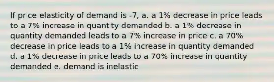 If price elasticity of demand is -7, a. a 1% decrease in price leads to a 7% increase in quantity demanded b. a 1% decrease in quantity demanded leads to a 7% increase in price c. a 70% decrease in price leads to a 1% increase in quantity demanded d. a 1% decrease in price leads to a 70% increase in quantity demanded e. demand is inelastic