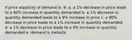 If price elasticity of demand is -9, a. a 1% decrease in price leads to a 90% increase in quantity demanded b. a 1% decrease in quantity demanded leads to a 9% increase in price c. a 90% decrease in price leads to a 1% increase in quantity demanded d. a 1% decrease in price leads to a 9% increase in quantity demanded e. demand is inelastic