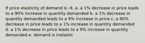 If price elasticity of demand is -9, a. a 1% decrease in price leads to a 90% increase in quantity demanded b. a 1% decrease in quantity demanded leads to a 9% increase in price c. a 90% decrease in price leads to a 1% increase in quantity demanded d. a 1% decrease in price leads to a 9% increase in quantity demanded e. demand is inelastic