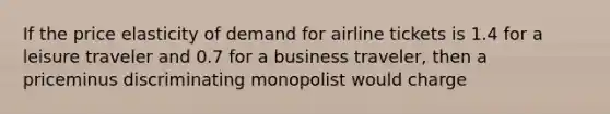 If the price elasticity of demand for airline tickets is 1.4 for a leisure traveler and 0.7 for a business​ traveler, then a priceminus discriminating monopolist would charge