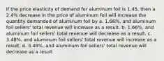 If the price elasticity of demand for aluminum foil is 1.45, then a 2.4% decrease in the price of aluminum foil will increase the quantity demanded of aluminum foil by a. 1.66%, and aluminum foil sellers' total revenue will increase as a result. b. 1.66%, and aluminum foil sellers' total revenue will decrease as a result. c. 3.48%, and aluminum foil sellers' total revenue will increase as a result. d. 3.48%, and aluminum foil sellers' total revenue will decrease as a result