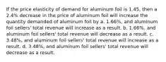 If the price elasticity of demand for aluminum foil is 1.45, then a 2.4% decrease in the price of aluminum foil will increase the quantity demanded of aluminum foil by a. 1.66%, and aluminum foil sellers' total revenue will increase as a result. b. 1.66%, and aluminum foil sellers' total revenue will decrease as a result. c. 3.48%, and aluminum foil sellers' total revenue will increase as a result. d. 3.48%, and aluminum foil sellers' total revenue will decrease as a result.