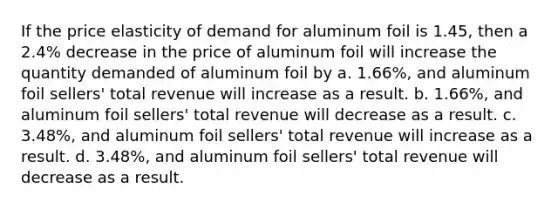 If the price elasticity of demand for aluminum foil is 1.45, then a 2.4% decrease in the price of aluminum foil will increase the quantity demanded of aluminum foil by a. 1.66%, and aluminum foil sellers' total revenue will increase as a result. b. 1.66%, and aluminum foil sellers' total revenue will decrease as a result. c. 3.48%, and aluminum foil sellers' total revenue will increase as a result. d. 3.48%, and aluminum foil sellers' total revenue will decrease as a result.