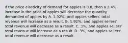 If the price elasticity of demand for apples is 0.8, then a 2.4% increase in the price of apples will decrease the quantity demanded of apples by A. 1.92%, and apples sellers' total revenue will increase as a result. B. 1.92%, and apples sellers' total revenue will decrease as a result. C. 3%, and apples sellers' total revenue will increase as a result. D. 3%, and apples sellers' total revenue will decrease as a result.