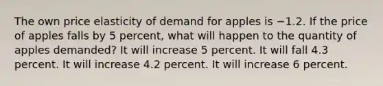 The own price elasticity of demand for apples is −1.2. If the price of apples falls by 5 percent, what will happen to the quantity of apples demanded? It will increase 5 percent. It will fall 4.3 percent. It will increase 4.2 percent. It will increase 6 percent.