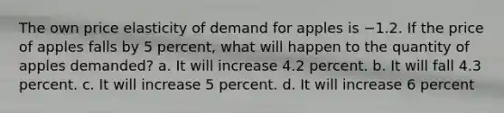 The own price elasticity of demand for apples is −1.2. If the price of apples falls by 5 percent, what will happen to the quantity of apples demanded? a. It will increase 4.2 percent. b. It will fall 4.3 percent. c. It will increase 5 percent. d. It will increase 6 percent