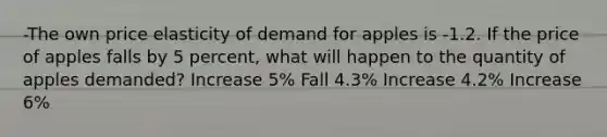 -The own price elasticity of demand for apples is -1.2. If the price of apples falls by 5 percent, what will happen to the quantity of apples demanded? Increase 5% Fall 4.3% Increase 4.2% Increase 6%