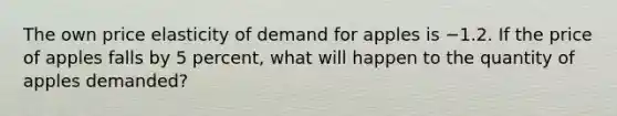 The own price elasticity of demand for apples is −1.2. If the price of apples falls by 5 percent, what will happen to the quantity of apples demanded?