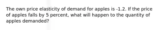 The own price elasticity of demand for apples is -1.2. If the price of apples falls by 5 percent, what will happen to the quantity of apples demanded?