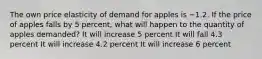 The own price elasticity of demand for apples is −1.2. If the price of apples falls by 5 percent, what will happen to the quantity of apples demanded? It will increase 5 percent It will fall 4.3 percent It will increase 4.2 percent It will increase 6 percent