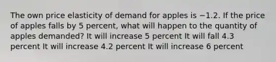 The own price elasticity of demand for apples is −1.2. If the price of apples falls by 5 percent, what will happen to the quantity of apples demanded? It will increase 5 percent It will fall 4.3 percent It will increase 4.2 percent It will increase 6 percent