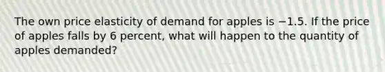 The own price elasticity of demand for apples is −1.5. If the price of apples falls by 6 percent, what will happen to the quantity of apples demanded?