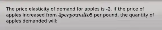 The price elasticity of demand for apples is -2. If the price of apples increased from 4 per pound to5 per pound, the quantity of apples demanded will: